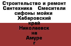 Строительство и ремонт Сантехника - Смесители,сифоны,мойки. Хабаровский край,Николаевск-на-Амуре г.